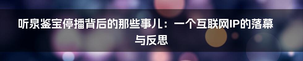 听泉鉴宝停播背后的那些事儿：一个互联网IP的落幕与反思