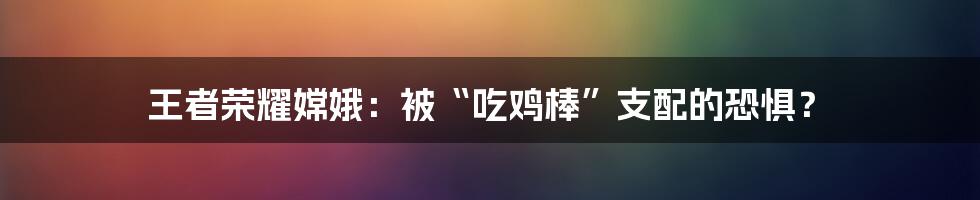 王者荣耀嫦娥：被“吃鸡棒”支配的恐惧？