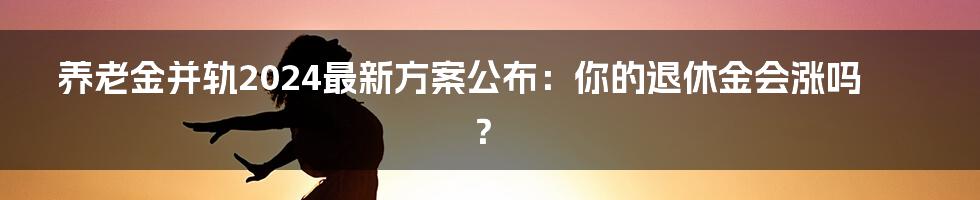 养老金并轨2024最新方案公布：你的退休金会涨吗？