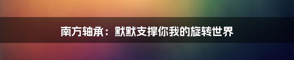 南方轴承：默默支撑你我的旋转世界