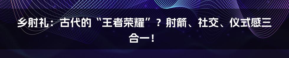 乡射礼：古代的“王者荣耀”？射箭、社交、仪式感三合一！