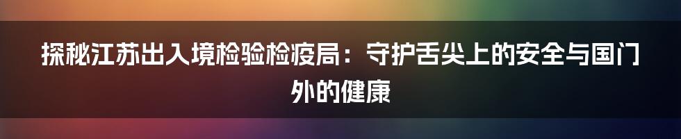 探秘江苏出入境检验检疫局：守护舌尖上的安全与国门外的健康