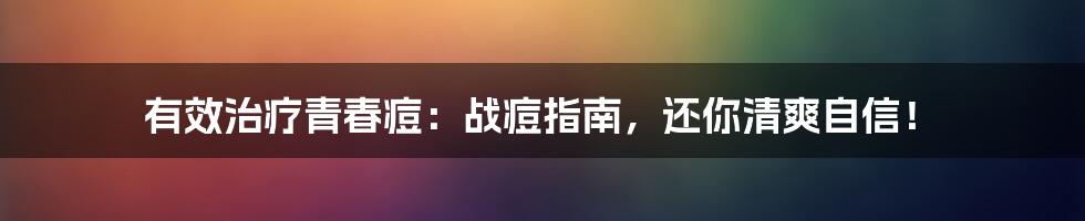 有效治疗青春痘：战痘指南，还你清爽自信！