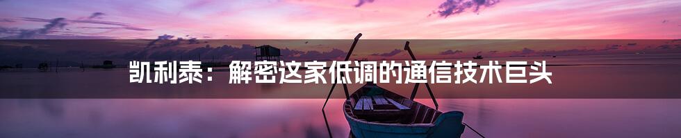 凯利泰：解密这家低调的通信技术巨头