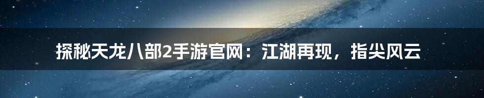 探秘天龙八部2手游官网：江湖再现，指尖风云