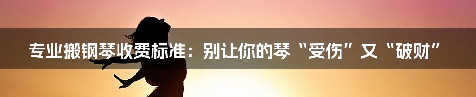 专业搬钢琴收费标准：别让你的琴“受伤”又“破财”