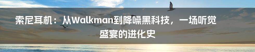 索尼耳机：从Walkman到降噪黑科技，一场听觉盛宴的进化史