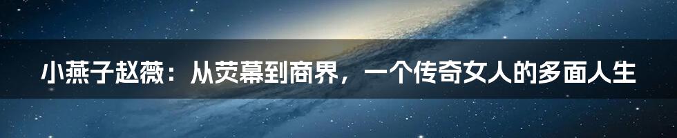 小燕子赵薇：从荧幕到商界，一个传奇女人的多面人生