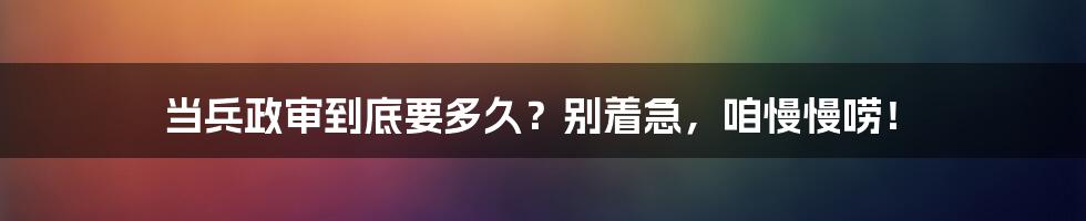 当兵政审到底要多久？别着急，咱慢慢唠！