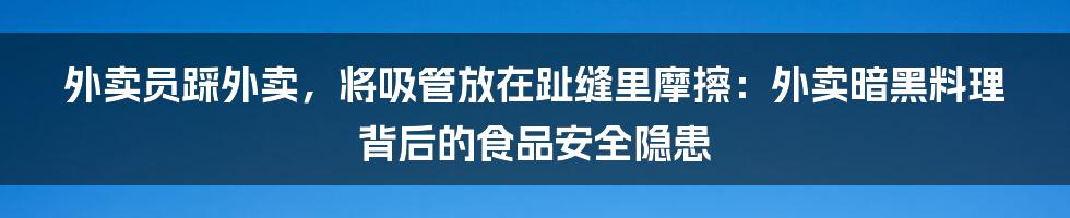 外卖员踩外卖，将吸管放在趾缝里摩擦：外卖暗黑料理背后的食品安全隐患