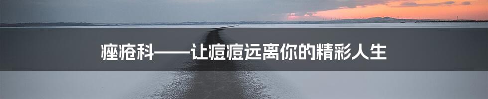 痤疮科——让痘痘远离你的精彩人生