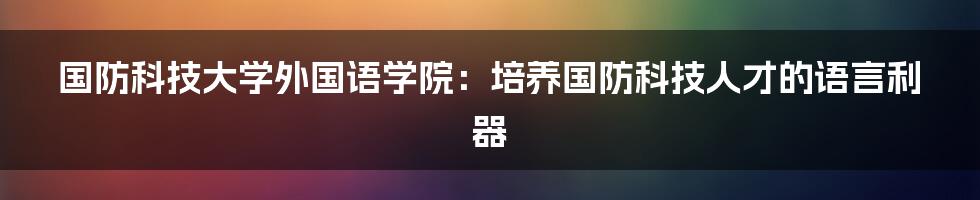 国防科技大学外国语学院：培养国防科技人才的语言利器