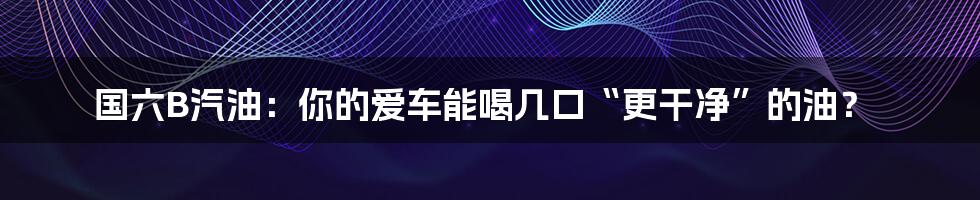 国六B汽油：你的爱车能喝几口“更干净”的油？