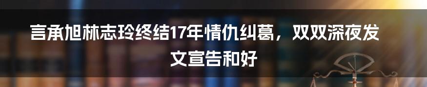 言承旭林志玲终结17年情仇纠葛，双双深夜发文宣告和好