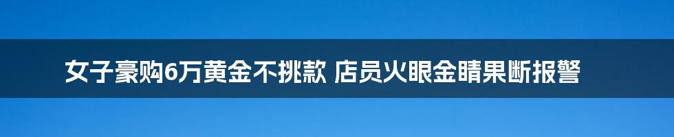 女子豪购6万黄金不挑款 店员火眼金睛果断报警