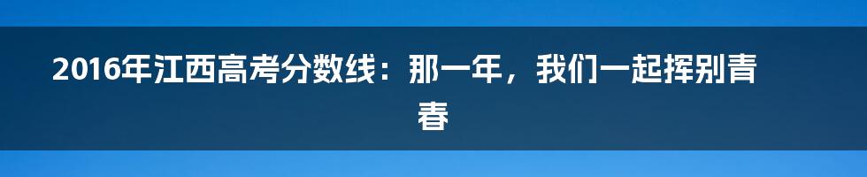 2016年江西高考分数线：那一年，我们一起挥别青春