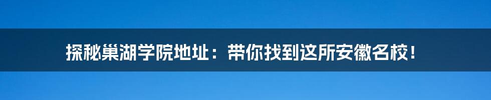 探秘巢湖学院地址：带你找到这所安徽名校！