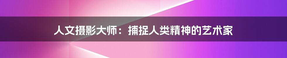 人文摄影大师：捕捉人类精神的艺术家