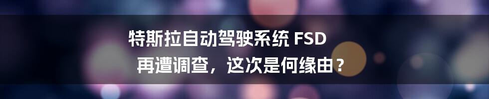 特斯拉自动驾驶系统 FSD 再遭调查，这次是何缘由？