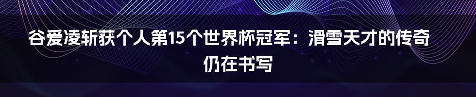 谷爱凌斩获个人第15个世界杯冠军：滑雪天才的传奇仍在书写