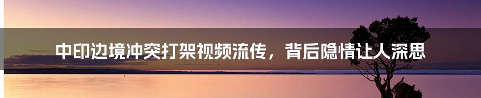 中印边境冲突打架视频流传，背后隐情让人深思