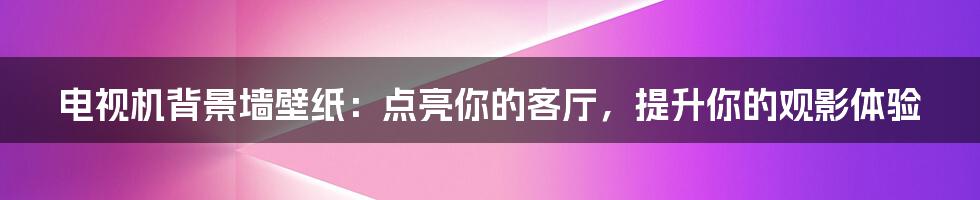 电视机背景墙壁纸：点亮你的客厅，提升你的观影体验