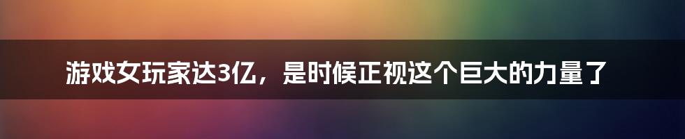 游戏女玩家达3亿，是时候正视这个巨大的力量了