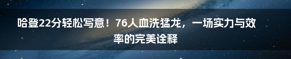 哈登22分轻松写意！76人血洗猛龙，一场实力与效率的完美诠释