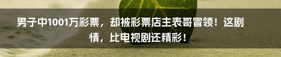 男子中1001万彩票，却被彩票店主表哥冒领！这剧情，比电视剧还精彩！