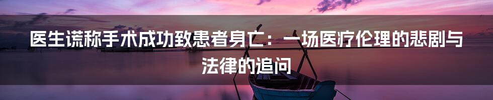 医生谎称手术成功致患者身亡：一场医疗伦理的悲剧与法律的追问