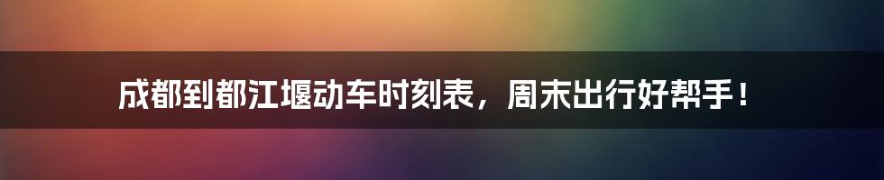 成都到都江堰动车时刻表，周末出行好帮手！