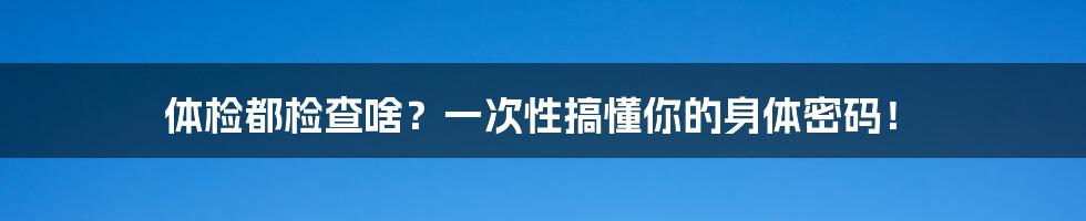 体检都检查啥？一次性搞懂你的身体密码！