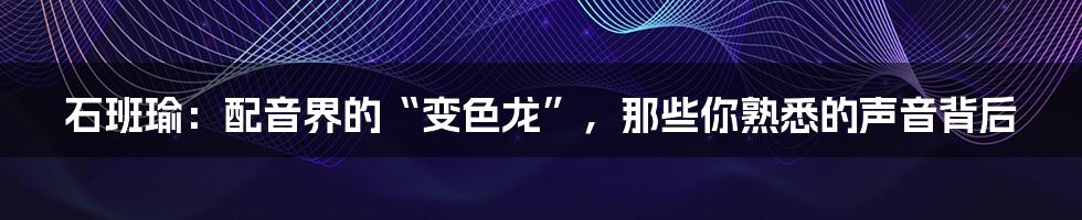 石班瑜：配音界的“变色龙”，那些你熟悉的声音背后