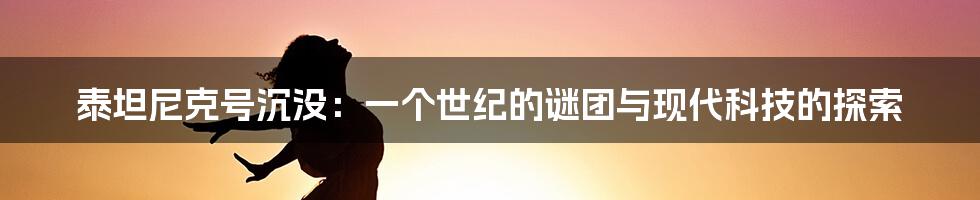 泰坦尼克号沉没：一个世纪的谜团与现代科技的探索