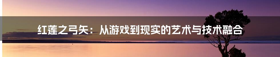 红莲之弓矢：从游戏到现实的艺术与技术融合