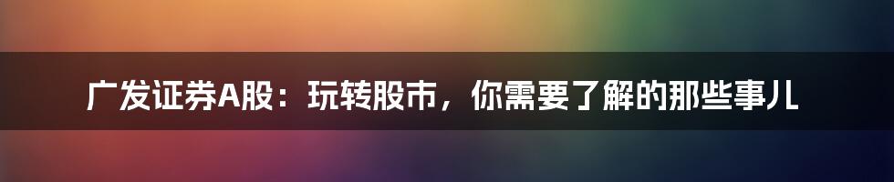 广发证券A股：玩转股市，你需要了解的那些事儿