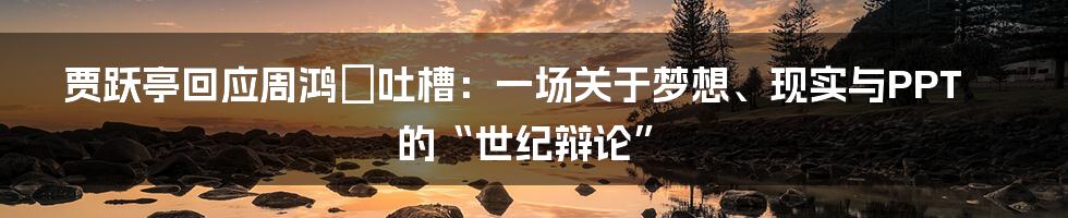 贾跃亭回应周鸿祎吐槽：一场关于梦想、现实与PPT的“世纪辩论”