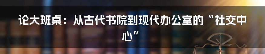 论大班桌：从古代书院到现代办公室的“社交中心”