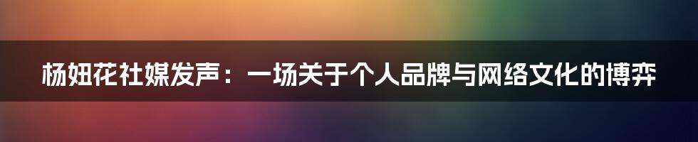 杨妞花社媒发声：一场关于个人品牌与网络文化的博弈