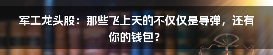 军工龙头股：那些飞上天的不仅仅是导弹，还有你的钱包？