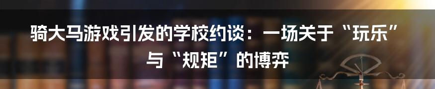 骑大马游戏引发的学校约谈：一场关于“玩乐”与“规矩”的博弈