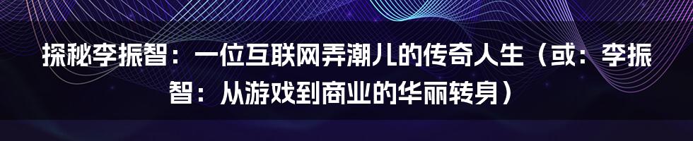 探秘李振智：一位互联网弄潮儿的传奇人生（或：李振智：从游戏到商业的华丽转身）