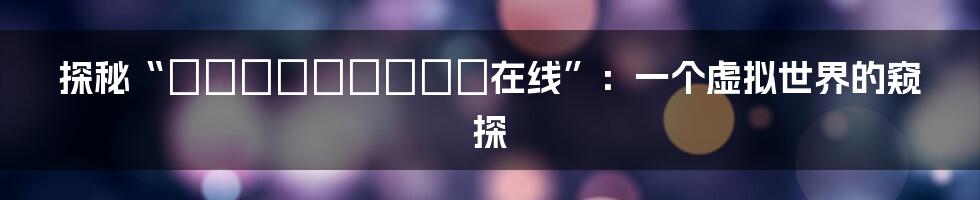 探秘“あっぱいちゃんねる在线”：一个虚拟世界的窥探