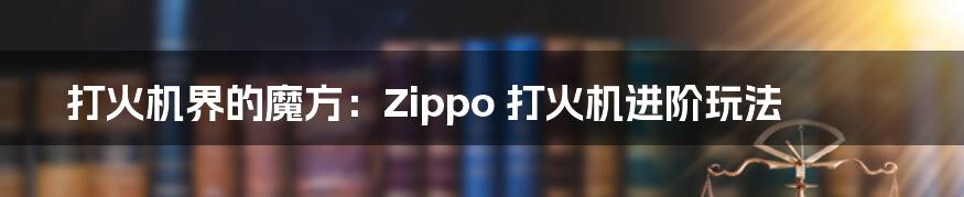 打火机界的魔方：Zippo 打火机进阶玩法