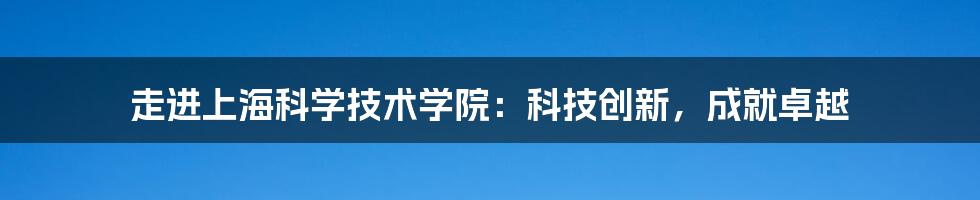 走进上海科学技术学院：科技创新，成就卓越