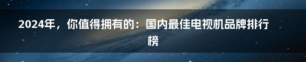 2024年，你值得拥有的：国内最佳电视机品牌排行榜