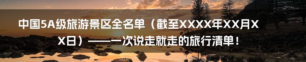 中国5A级旅游景区全名单（截至XXXX年XX月XX日）——一次说走就走的旅行清单！