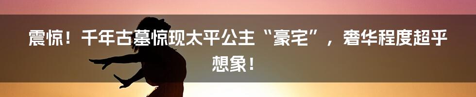 震惊！千年古墓惊现太平公主“豪宅”，奢华程度超乎想象！