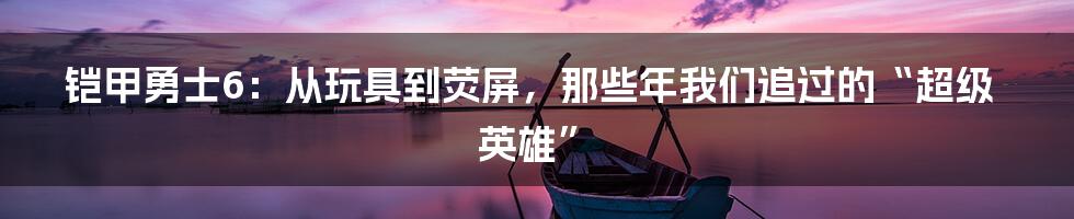 铠甲勇士6：从玩具到荧屏，那些年我们追过的“超级英雄”