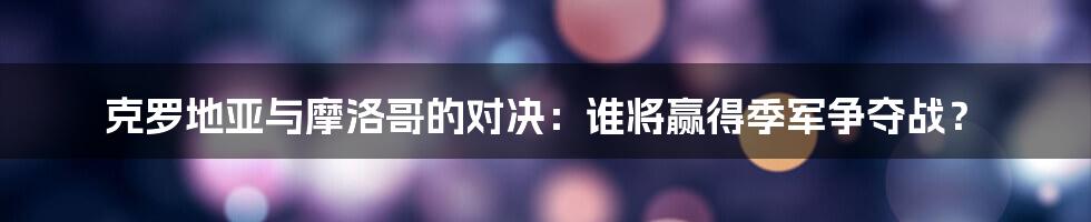 克罗地亚与摩洛哥的对决：谁将赢得季军争夺战？